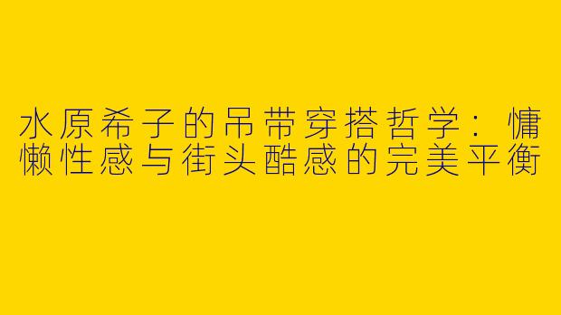 水原希子的吊带穿搭哲学：慵懒性感与街头酷感的完美平衡