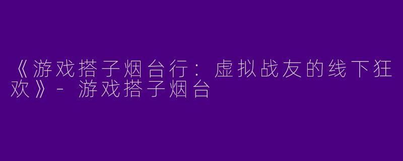 《游戏搭子烟台行：虚拟战友的线下狂欢》-游戏搭子烟台
