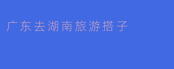 广东去湖南旅游搭子