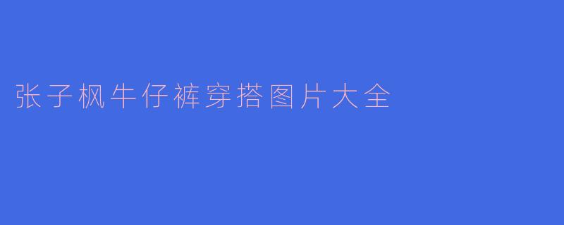 「张子枫牛仔裤穿搭图鉴：少女感与酷飒风的完美碰撞」