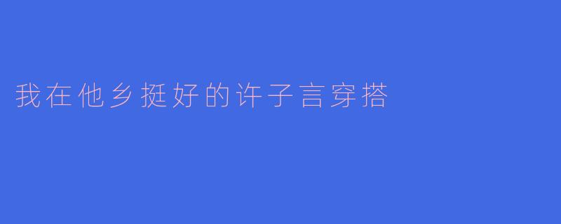 电视剧《我在他乡挺好的》中许子言的日常穿搭有哪些值得借鉴的亮点？