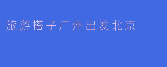 旅游搭子广州出发北京