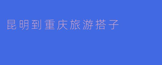 《从春城到山城:昆明到重庆的绝妙旅行搭子指南》