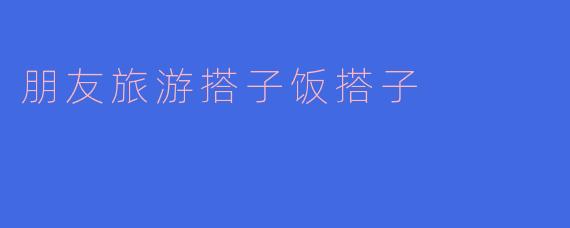 朋友旅游搭子饭搭子