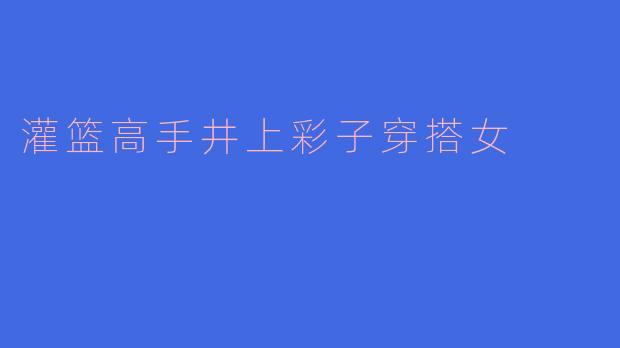 井上彩子在《灌篮高手》中的日常穿搭风格是什么?有什么标志性单品?