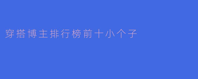 「小个子穿搭指南：2023年最受欢迎的10位穿搭博主，显高又时髦！」
