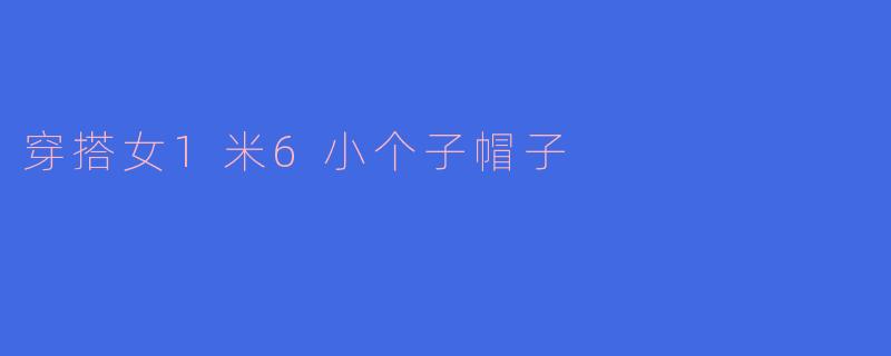 「小个子显高秘籍！1米6女生必入的5款帽子穿搭术，秒变时尚九头身」