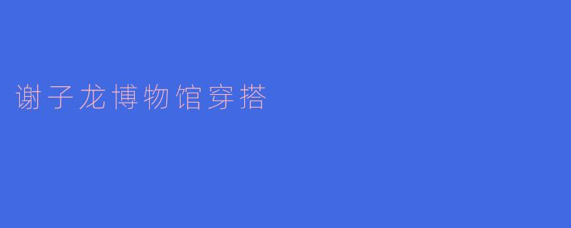 「文艺感拉满！谢子龙影像艺术馆穿搭指南：简约高级，秒出片！」
