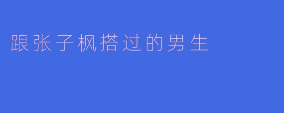 "默契与火花：盘点与张子枫搭档过的男演员们"