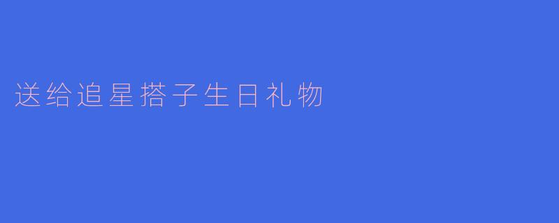 「追星搭子生日送礼指南：这份走心清单让她尖叫“你懂我！”」