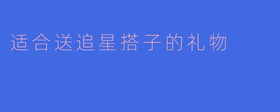 追星搭子送礼指南:这些走心礼物让TA尖叫!