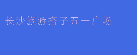 「长沙旅游搭子必打卡！五一广场吃喝玩乐全攻略」