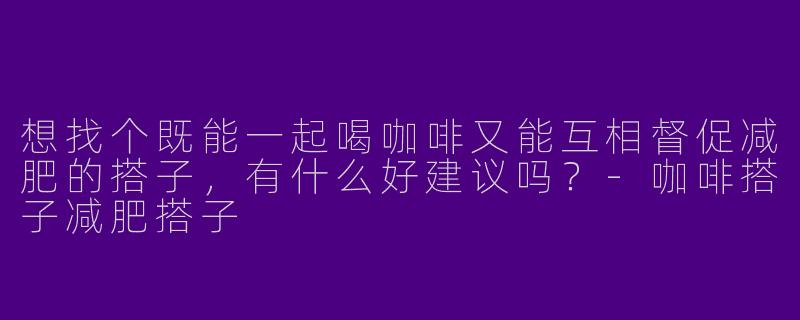 想找个既能一起喝咖啡又能互相督促减肥的搭子，有什么好建议吗？-咖啡搭子减肥搭子