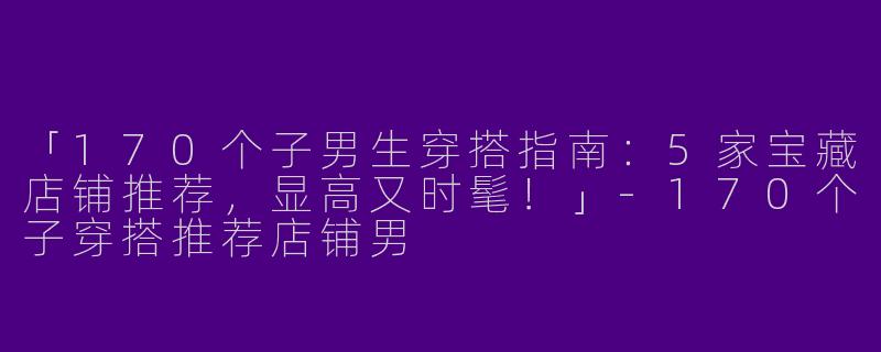 「170个子男生穿搭指南：5家宝藏店铺推荐，显高又时髦！」-170个子穿搭推荐店铺男