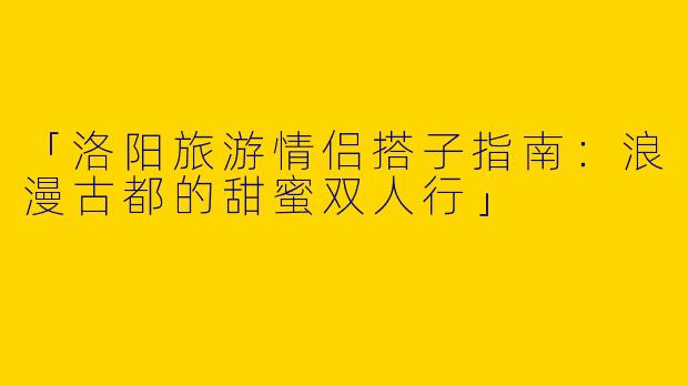「洛阳旅游情侣搭子指南：浪漫古都的甜蜜双人行」