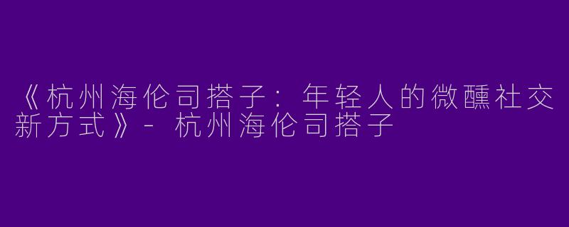 《杭州海伦司搭子：年轻人的微醺社交新方式》-杭州海伦司搭子