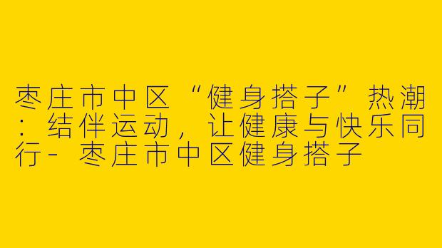 枣庄市中区“健身搭子”热潮：结伴运动，让健康与快乐同行-枣庄市中区健身搭子