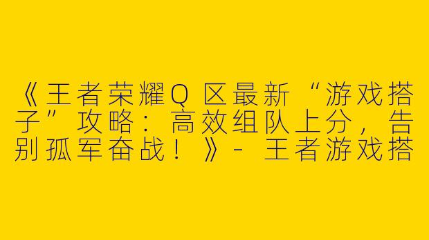 《王者荣耀Q区最新“游戏搭子”攻略：高效组队上分，告别孤军奋战！》-王者游戏搭子q区最新