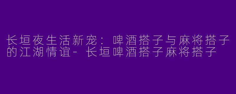 长垣夜生活新宠：啤酒搭子与麻将搭子的江湖情谊-长垣啤酒搭子麻将搭子