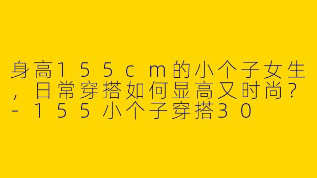 身高155cm的小个子女生，日常穿搭如何显高又时尚？-155小个子穿搭30
