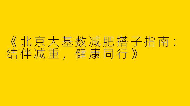 《北京大基数减肥搭子指南：结伴减重，健康同行》