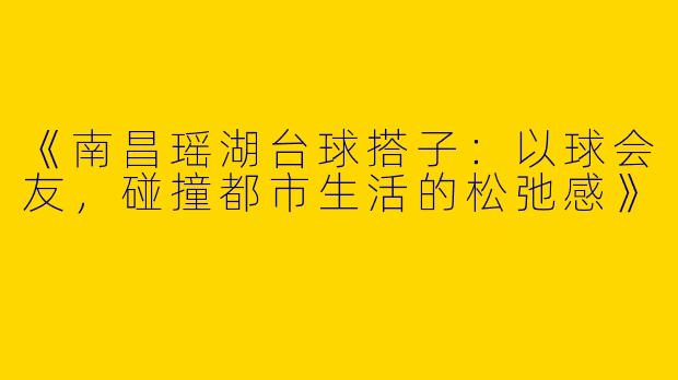《南昌瑶湖台球搭子：以球会友，碰撞都市生活的松弛感》