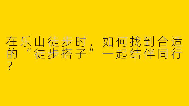 在乐山徒步时，如何找到合适的“徒步搭子”一起结伴同行？
