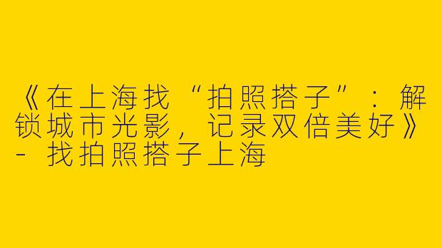 《在上海找“拍照搭子”：解锁城市光影，记录双倍美好》