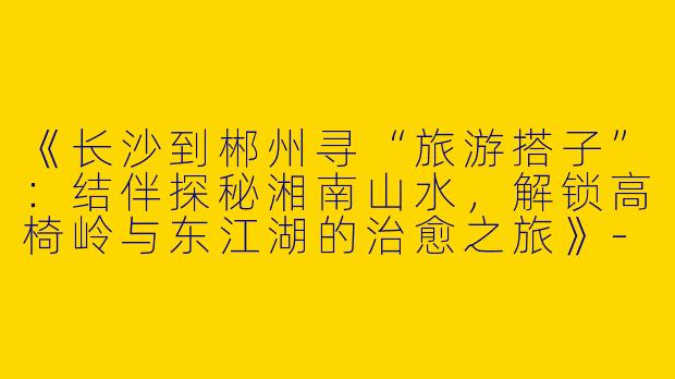 《长沙到郴州寻“旅游搭子”：结伴探秘湘南山水，解锁高椅岭与东江湖的治愈之旅》-长沙到郴州旅游搭子