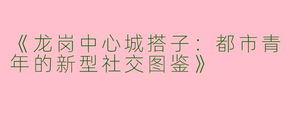 《龙岗中心城搭子：都市青年的新型社交图鉴》