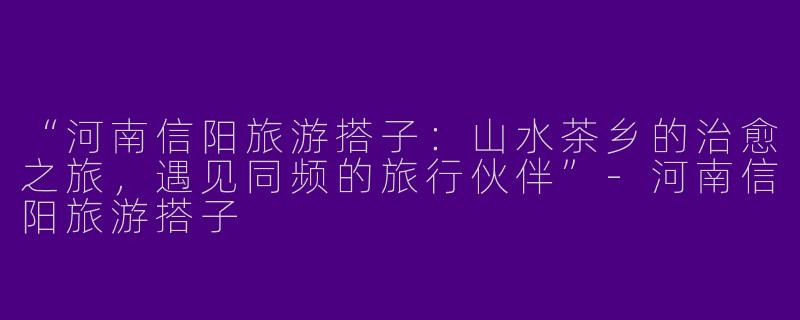 “河南信阳旅游搭子：山水茶乡的治愈之旅，遇见同频的旅行伙伴”-河南信阳旅游搭子