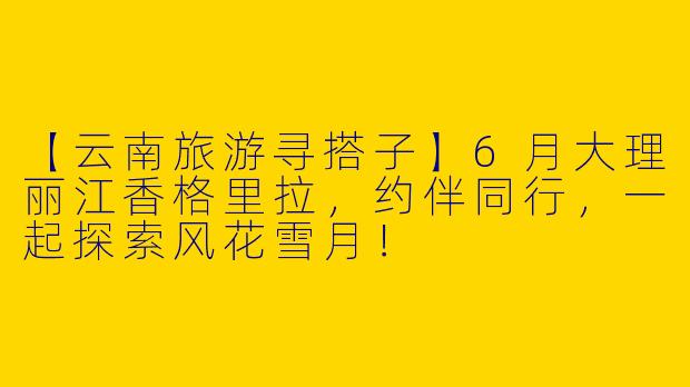 【云南旅游寻搭子】6月大理丽江香格里拉，约伴同行，一起探索风花雪月！