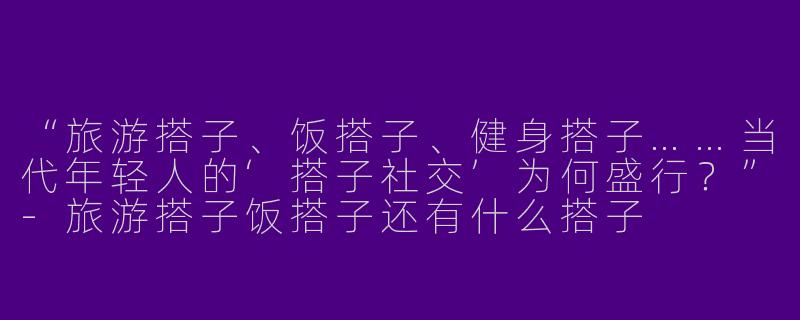 “旅游搭子、饭搭子、健身搭子……当代年轻人的‘搭子社交’为何盛行？”-旅游搭子饭搭子还有什么搭子