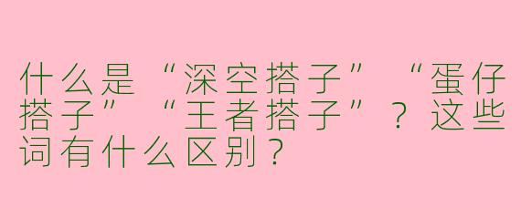 什么是“深空搭子”“蛋仔搭子”“王者搭子”？这些词有什么区别？