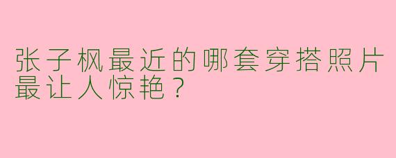 张子枫最近的哪套穿搭照片最让人惊艳？