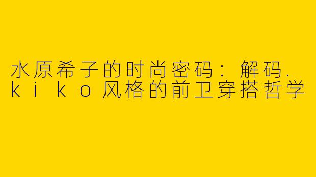 水原希子的时尚密码：解码.kiko风格的前卫穿搭哲学