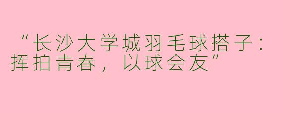 “长沙大学城羽毛球搭子：挥拍青春，以球会友”