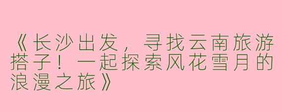 《长沙出发，寻找云南旅游搭子！一起探索风花雪月的浪漫之旅》