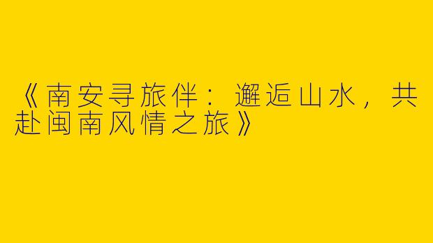《南安寻旅伴：邂逅山水，共赴闽南风情之旅》