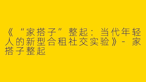 《“家搭子”整起：当代年轻人的新型合租社交实验》-家搭子整起