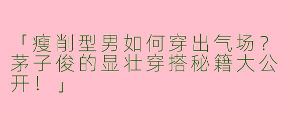 「瘦削型男如何穿出气场？茅子俊的显壮穿搭秘籍大公开！」