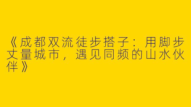 《成都双流徒步搭子：用脚步丈量城市，遇见同频的山水伙伴》