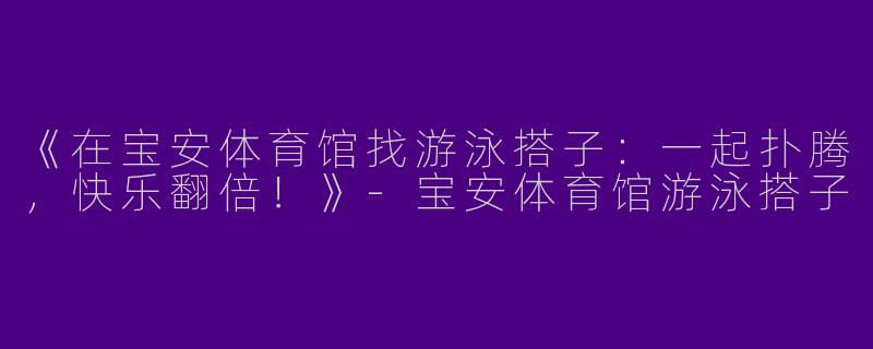 《在宝安体育馆找游泳搭子：一起扑腾，快乐翻倍！》-宝安体育馆游泳搭子