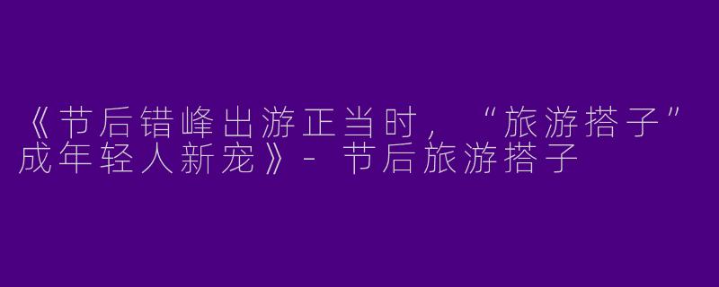 《节后错峰出游正当时，“旅游搭子”成年轻人新宠》-节后旅游搭子