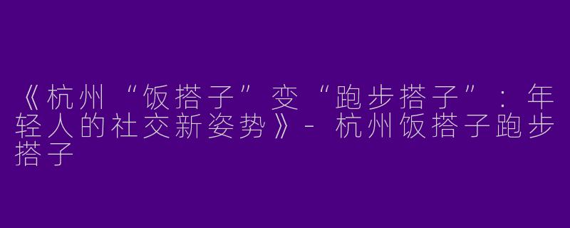 《杭州“饭搭子”变“跑步搭子”：年轻人的社交新姿势》-杭州饭搭子跑步搭子