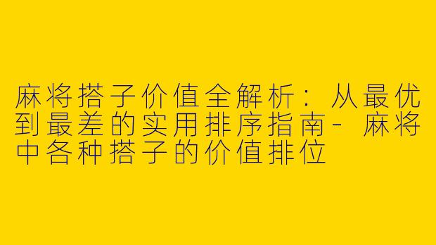 麻将搭子价值全解析：从最优到最差的实用排序指南-麻将中各种搭子的价值排位