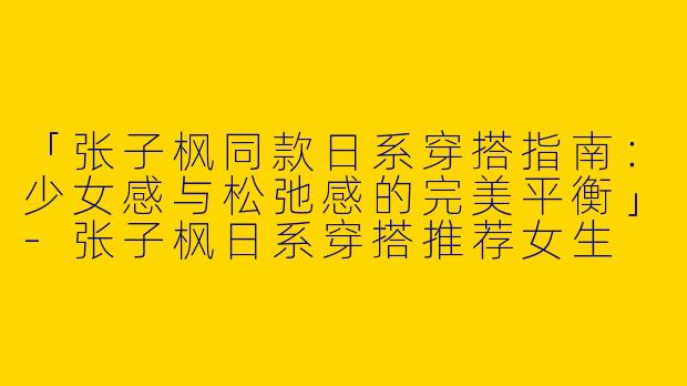 「张子枫同款日系穿搭指南：少女感与松弛感的完美平衡」-张子枫日系穿搭推荐女生