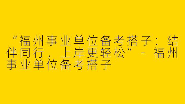 “福州事业单位备考搭子：结伴同行，上岸更轻松”-福州事业单位备考搭子