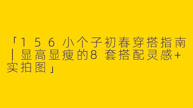 「156小个子初春穿搭指南｜显高显瘦的8套搭配灵感+实拍图」