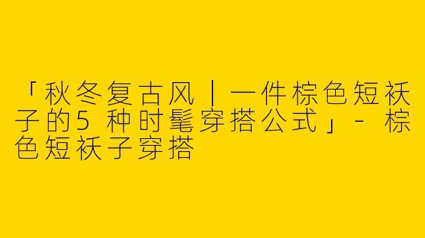 「秋冬复古风｜一件棕色短袄子的5种时髦穿搭公式」-棕色短袄子穿搭